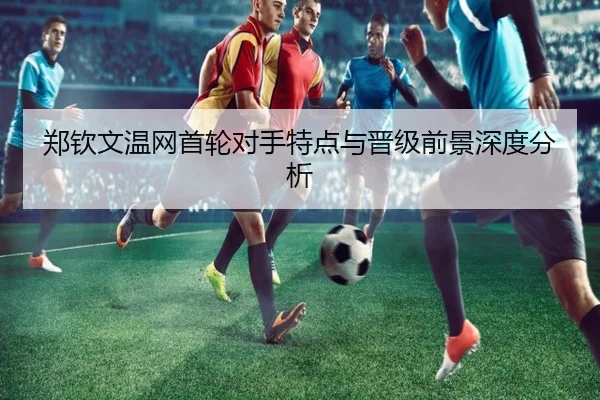 郑钦文温网首轮对手特点与晋级前景深度分析